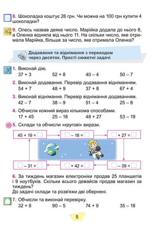 5
8. Шоколадка коштує 26 грн. Чи можна на 100 грн купити 4
шоколадки?
9. Олесь назвав деяке число. Марійка додала до нього 8,
а Оленка відняла від нього 11. На скільки число, яке отри-
мала Марійка, більше за число, яке отримала Оленка?
Додавання та віднімання з переходом
через десяток. Прості сюжетні задачі
1. Виконай дію.
37 + 3 52 + 8 40 – 4 50 – 7
2. Виконай додавання. Перевір додавання відніманням.
54 + 7 48 + 9 37 + 8 67 + 4
3. Виконай віднімання. Перевір віднімання додаванням.
42 – 7 38 – 9 51 – 4 25 – 8
4. Обчисли кожний вираз кількома способами.
17 + 45 25 – 18 48 + 27 53 – 19
5. Склади та обчисли «кругові» вирази.
– 18 =
+ 42 =
45 + 19 = + 27 =
– 31 = – 39 =
6. За тиждень магазин електроніки продав 25 планшетів
і 9 ноутбуків. Скільки всього девайсів продав магазин за
тиждень?
До задачі склади та розв’яжи дві обернені.
7. Обчисли та виконай перевірку.
32 + 8 90 – 5 74 + 9 35 – 18
 