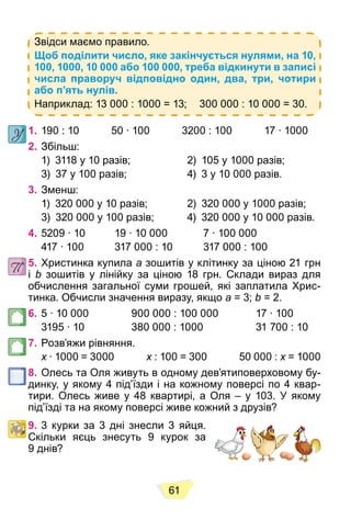 61
Звідси маємо правило.
Щоб поділити число, яке закінчується нулями, на 10,
100, 1000, 10 000 або 100 000, треба відкинути в записі
числа праворуч відповідно один, два, три, чотири
або п’ять нулів.
Наприклад: 13 000 : 1000 = 13; 300 000 : 10 000 = 30.
1. 190 : 10 50 ∙ 100 3200 : 100 17 ∙ 1000
2. Збільш:
1) 3118 у 10 разів; 2) 105 у 1000 разів;
3) 37 у 100 разів; 4) 3 у 10 000 разів.
3. Зменш:
1) 320 000 у 10 разів; 2) 320 000 у 1000 разів;
3) 320 000 у 100 разів; 4) 320 000 у 10 000 разів.
4. 5209 ∙ 10 19 ∙ 10 000 7 ∙ 100 000
417 ∙ 100 317 000 : 10 317 000 : 100
5. Христинка купила a зошитів у клітинку за ціною 21 грн
і b зошитів у лінійку за ціною 18 грн. Склади вираз для
обчислення загальної суми грошей, які заплатила Хрис-
тинка. Обчисли значення виразу, якщо a = 3; b = 2.
6. 5 ∙ 10 000 900 000 : 100 000 17 ∙ 100
3195 ∙ 10 380 000 : 1000 31 700 : 10
7. Розв’яжи рівняння.
x ∙ 1000 = 3000
x x : 100 = 300 50 000 :
x x = 1000
x
8. Олесь та Оля живуть в одному дев’ятиповерховому бу-
динку, у якому 4 під’їзди і на кожному поверсі по 4 квар-
тири. Олесь живе у 48 квартирі, а Оля – у 103. У якому
під’їзді та на якому поверсі живе кожний з друзів?
9. 3 курки за 3 дні знесли 3 яйця.
Скільки яєць знесуть 9 курок за
9 днів?
 