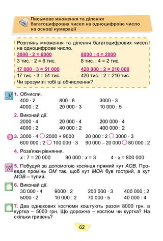 62
Письмове множення та ділення
багатоцифрових чисел на одноцифрове число
на основі нумерації
Розглянь множення та ділення багатоцифрових чисел
на одноцифрове число.
3000 ∙ 2 = 6000 8000 : 4 = 2000
3 тис. ∙ 2 = 6 тис. 8 тис. : 4 = 2 тис.
17 000 ∙ 3 = 51 000 420 000 : 2 = 210 000
17 тис. ∙ 3 = 51 тис. 420 тис. : 2 = 210 тис.
Чи зрозумілі тобі ці обчислення?
1. Обчисли.
400 ∙ 2 800 : 8 3000 ∙ 3
4000 : 2 20 000 ∙ 3 10 000 : 5
2. Виконай дії.
2000 ∙ 4 20 000 ∙ 4 200 000 ∙ 4
4000 : 2 40 000 : 2 400 000 : 2
3. 3000 ∙ 4 2000 + 9000 20 000 : 2 3000 ∙ 3
600 000 : 2 100 000 ∙ 3 90 000 – 20 000 80 000 : 2
4. Розв’яжи рівняння.
x : 7 = 20 000 90 000 :
x x = 3 4 ∙
x x = 800 000
x
5. Побудуй за допомогою косинця прямий кут AOB. Про-
веди промінь OM так, щоб кут MOA був гострий, а кут
MOB – тупий.
6. Виконай дії.
30 000 ∙ 4 9000 : 2 200 000 ∙ 3 400 000 : 2
5000 ∙ 2 10 000 : 2 70 000 ∙ 5 40 000 : 4
7. Два однакових костюми коштують разом 8000 грн, а
куртка – 5000 грн. Що дорожче – костюм чи куртка? На
скільки гривень?
 