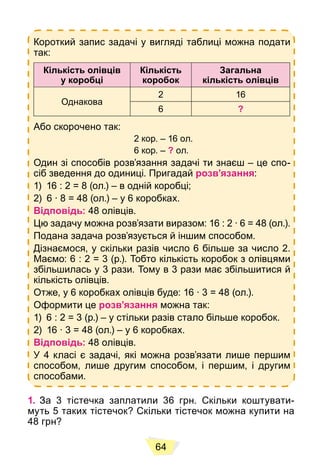 64
Короткий запис задачі у вигляді таблиці можна подати
так:
Кількість олівців
у коробці
Кількість
коробок
Загальна
кількість олівців
Однакова
2 16
6 ?
Або скорочено так:
2 кор. – 16 ол.
6 кор. – ? ол.
Один зі способів розв’язання задачі ти знаєш – це спо-
сіб зведення до одиниці. Пригадай розв’язання:
1) 16 : 2 = 8 (ол.) – в одній коробці;
2) 6 ∙ 8 = 48 (ол.) – у 6 коробках.
Відповідь: 48 олівців.
Цю задачу можна розв’язати виразом: 16 : 2 ∙ 6 = 48 (ол.).
Подана задача розв’язується й іншим способом.
Дізнаємося, у скільки разів число 6 більше за число 2.
Маємо: 6 : 2 = 3 (р.). Тобто кількість коробок з олівцями
збільшилась у 3 рази. Тому в 3 рази має збільшитися й
кількість олівців.
Отже, у 6 коробках олівців буде: 16 ∙ 3 = 48 (ол.).
Оформити це розв’язання можна так:
1) 6 : 2 = 3 (р.) – у стільки разів стало більше коробок.
2) 16 ∙ 3 = 48 (ол.) – у 6 коробках.
Відповідь: 48 олівців.
У 4 класі є задачі, які можна розв’язати лише першим
способом, лише другим способом, і першим, і другим
способами.
1. За 3 тістечка заплатили 36 грн. Скільки коштувати-
муть 5 таких тістечок? Скільки тістечок можна купити на
48 грн?
 