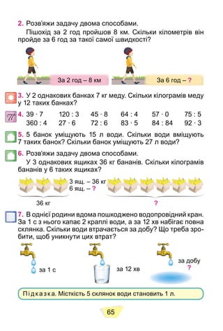 65
2. Розв’яжи задачу двома способами.
Пішохід за 2 год пройшов 8 км. Скільки кілометрів він
пройде за 6 год за такої самої швидкості?
З 6
З 6
З 6
За 6 год –
За 6 год
За 6 год
За 6 год –
За 6 год
З 6 ?
?
?
?
?
?
?
?
?
З 2 8
З 2
З 2
За 2 год – 8 км
За 2 год 8 км
За 2 год 8 км
За 2 год – 8 км
За 2 год 8 км
З 2 8
8
8
3. У 2 однакових банках 7 кг меду. Скільки кілограмів меду
у 12 таких банках?
4. 39 ∙ 7 120 : 3 45 ∙ 8 64 : 4 57 ∙ 0 75 : 5
360 : 4 27 ∙ 6 72 : 6 83 ∙ 5 84 : 84 92 ∙ 3
5. 5 банок уміщують 15 л води. Скільки води вміщують
7 таких банок? Скільки банок уміщують 27 л води?
6. Розв’яжи задачу двома способами.
У 3 однакових ящиках 36 кг бананів. Скільки кілограмів
бананів у 6 таких ящиках?
6 ящ. – ?
36 кг ?
7. В однієї родини вдома пошкоджено водопровідний кран.
За 1 с з нього капає 2 краплі води, а за 12 хв набігає повна
склянка. Скільки води втрачається за добу? Що треба зро-
бити, щоб уникнути цих втрат?
за 1 с за 12 хв
за добу
?
Пі д к аз к а. Місткість 5 склянок води становить 1 л.
 