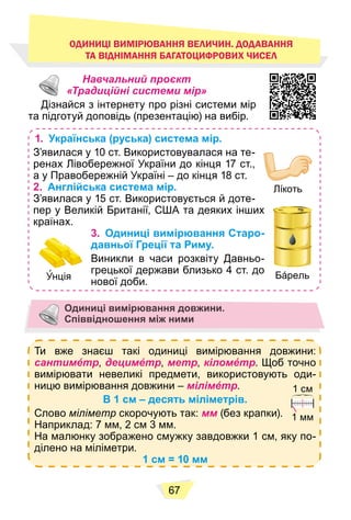 67
Навчальний проєкт
«Традиційні системи мір»
Дізнайся з інтернету про різні системи мір
та підготуй доповідь (презентацію) на вибір.
1. Українська (руська) система мір.
З’явилася у 10 ст. Використовувалася на те-
ренах Лівобережної України до кінця 17 ст.,
а у Правобережній Україні – до кінця 18 ст.
2. Англійська система мір.
З’явилася у 15 ст. Використовується й доте-
пер у Великій Британії, США та деяких інших
країнах.
3. Одиниці вимірювання Старо-
давньої Греції та Риму.
Виникли в часи розквіту Давньо-
грецької держави близько 4 ст. до
нової доби.
Лíкоть
Бáрель
Унція
Одиниці вимірювання довжини.
Співвідношення між ними
Ти вже знаєш такі одиниці вимірювання довжини:
сантимéтр, децимéтр, метр, кіломéтр. Щоб точно
вимірювати невеликі предмети, використовують оди-
ницю вимірювання довжини – мілімéтр.
В 1 см – десять міліметрів.
Слово міліметр скорочують так: мм (без крапки).
Наприклад: 7 мм, 2 см 3 мм.
На малюнку зображено смужку завдовжки 1 см, яку по-
ділено на міліметри.
1 см = 10 мм
1 см
1 мм
ОДИНИЦІ ВИМІРЮВАННЯ ВЕЛИЧИН. ДОДАВАННЯ
ТА ВІДНІМАННЯ БАГАТОЦИФРОВИХ ЧИСЕЛ
 