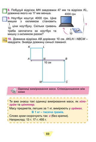 69
8. Побудуй відрізок MN завдовжки 47 мм та відрізок KL,
довжина якого на 17 мм менша.
9. Ноутбук коштує 4000 грн. Ціна
мишки з килимком становить
1
10
ціни ноутбуку. Скільки гривень
треба заплатити за ноутбук та
мишку з килимком разом?
10. Довжина відрізка AB дорівнює 10 см. AKLN і NВСM –
квадрати. Знайди довжину синьої ламаної.
K
A N
10 см
M C
B
L
Одиниці вимірювання маси. Співвідношення між
ними
Ти вже знаєш такі одиниці вимірювання маси, як кіло-
грáм та цéнтнер.
Масу предметів, легших за 1 кг, вимірюють у грáмах.
В 1 кг – тисяча грамів.
Слово грам скорочують так: г (без крапки).
Наприклад: 13 г; 17 г; 495 г.
4000 грн
1
10
?
 