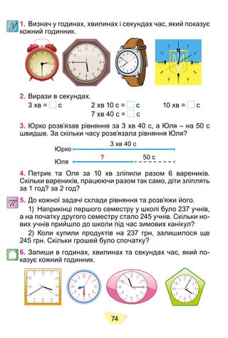 74
1. Визнач у годинах, хвилинах і секундах час, який показує
кожний годинник.
2. Вирази в секундах.
3 хв = с 2 хв 10 с = с 10 хв = с
7 хв 40 с = с
3. Юрко розв’язав рівняння за 3 хв 40 с, а Юля – на 50 с
швидше. За скільки часу розв’язала рівняння Юля?
3 хв 40 с
Юрко
Юля
? 50 с
4. Петрик та Оля за 10 хв зліпили разом 6 вареників.
Скільки вареників, працюючи разом так само, діти зліплять
за 1 год? за 2 год?
5. До кожної задачі склади рівняння та розв’яжи його.
1) Наприкінці першого семестру у школі було 237 учнів,
а на початку другого семестру стало 245 учнів. Скільки но-
вих учнів прийшло до школи під час зимових канікул?
2) Коли купили продуктів на 237 грн, залишилося ще
245 грн. Скільки грошей було спочатку?
6. Запиши в годинах, хвилинах та секундах час, який по-
казує кожний годинник.
 