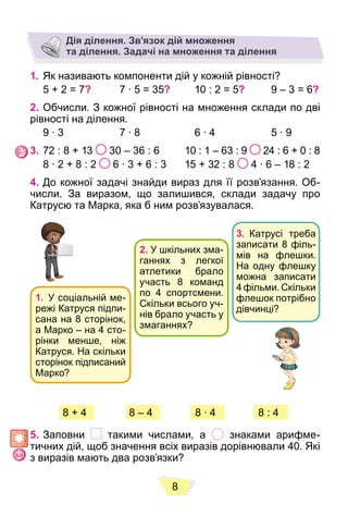 8
Дія ділення. Зв’язок дій множення
та ділення. Задачі на множення та ділення
1. Як називають компоненти дій у кожній рівності?
5 + 2 = 7? 7 ∙ 5 = 35? 10 : 2 = 5? 9 – 3 = 6?
2. Обчисли. З кожної рівності на множення склади по дві
рівності на ділення.
9 ∙ 3 7 ∙ 8 6 ∙ 4 5 ∙ 9
3. 72 : 8 + 13 30 – 36 : 6 10 : 1 – 63 : 9 24 : 6 + 0 : 8
8 ∙ 2 + 8 : 2 6 ∙ 3 + 6 : 3 15 + 32 : 8 4 ∙ 6 – 18 : 2
4. До кожної задачі знайди вираз для її розв’язання. Об-
числи. За виразом, що залишився, склади задачу про
Катрусю та Марка, яка б ним розв’язувалася.
1. У соціальній ме-
режі Катруся підпи-
сана на 8 сторінок,
а Марко – на 4 сто-
рінки менше, ніж
Катруся. На скільки
сторінок підписаний
Марко?
2. У шкільних зма-
ганнях з легкої
атлетики брало
участь 8 команд
по 4 спортсмени.
Скільки всього уч-
нів брало участь у
змаганнях?
3. Катрусі треба
записати 8 філь-
мів на флешки.
На одну флешку
можна записати
4 фільми. Скільки
флешок потрібно
дівчинці?
8 – 4 8 ∙ 4
8 + 4 8 – 4 8 ∙ 4 8 : 4
5. Заповни такими числами, а знаками арифме-
тичних дій, щоб значення всіх виразів дорівнювали 40. Які
з виразів мають два розв’язки?
 