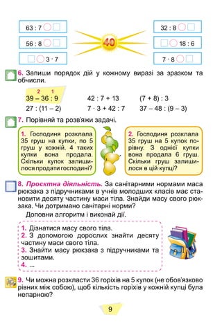 9
63 : 7
3 . 7
56 : 8
32 : 8
18 : 6
7 . 8
6. Запиши порядок дій у кожному виразі за зразком та
обчисли.
2 1
42 : 7 + 13 (7 + 8) : 3
27 : (11 – 2) 7 ∙ 3 + 42 : 7 37 – 48 : (9 – 3)
7. Порівняй та розв’яжи задачі.
1. Господиня розклала
35 груш на купки, по 5
груш у кожній. 4 таких
купки вона продала.
Скільки купок залиши-
лосяпродатигосподині?
2. Господиня розклала
35 груш на 5 купок по-
рівну. З однієї купки
вона продала 6 груш.
Скільки груш залиши-
лося в цій купці?
8. Проєктна діяльність. За санітарними нормами маса
рюкзака з підручниками в учнів молодших класів має ста-
новити десяту частину маси тіла. Знайди масу свого рюк-
зака. Чи дотримано санітарні норми?
Доповни алгоритм і виконай дії.
1. Дізнатися масу свого тіла.
2. З допомогою дорослих знайти десяту
частину маси свого тіла.
3. Знайти масу рюкзака з підручниками та
зошитами.
4. ...
9. Чи можна розкласти 36 горіхів на 5 купок (не обов’язково
рівних між собою), щоб кількість горіхів у кожній купці була
непарною?
2 1
39 – 36 : 9
 