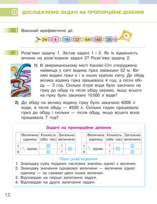 12
ДОСЛІДЖУЄМО ЗАДАЧІ НА ПРОПОРЦІЙНЕ ДІЛЕННЯ
1 Виконай арифметичні дії.
?
32
: : : =
64
24 . . .
16 36
48
4
2 Розв’яжи задачу 1. Зістав задачі 1 і 2. Як їх відмінність
вплине на розв’язання задачі 2? Розв’яжи задачу 2.
1) В американському місті Канзас-Сіті споруджена
найвища у світі водяна гірка заввишки 52 м. Ве-
ликі водяні гірки є і в інших країнах світу. До обіду
велика водяна гірка працювала 4 год, а після обі-
ду — 3 год. Скільки літрів води було закачано на
гірку до обіду та після обіду окремо, якщо всього
на гірку було закачано 10500 л води?
2) До обіду на велику водяну гірку було закачано 6000 л
води, а після обіду — 4500 л. Скільки годин працювала
гірка до обіду і скільки — після обіду, якщо всього вона
працювала 7 год?
Задачі на пропорційне ділення
Величина
одиниці
Кількість
(або час)
Загальна
величина
І ?
ІІ ?
?, однак.
Величина
одиниці
Кількість
(або час)
Загальна
величина
І ?
ІІ ?
?, однак.
План розв’язування
1. Знаходжу суму поданих числових значень однієї з величин.
2. Знаходжу значення однакової величини — величини однієї
одиниці — за сумами двох інших величин.
3. Відповідаю на перше запитання задачі.
4. Відповідаю на друге запитання задачі.
1
2
 