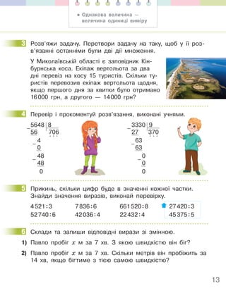 13
3 Розв’яжи задачу. Перетвори задачу на таку, щоб у її роз-
в’язанні останніми були дві дії множення.
У Миколаївській області є заповідник Кін-
бурнська коса. Екіпаж вертольота за два
дні перевіз на косу 15 туристів. Скільки ту-
ристів перевозив екіпаж вертольота щодня,
якщо першого дня за квитки було отримано
16000 грн, а другого — 14000 грн?
4 Перевір і прокоментуй розв’язання, виконані учнями.
5648 8
56 706
4
. . .
0
48
48
0
–
–
–
3330 9
27 370
63
. . .
63
0
0
0
–
–
–
5 Прикинь, скільки цифр буде в значенні кожної частки.
Знайди значення виразів, виконай перевірку.
4521:3 7836:6 661520:8 27420:3
52740:6 42036:4 22432:4 45375:5
6 Склади та запиши відповідні вирази зі змінною.
1) Павло пробіг х м за 7 хв. З якою швидкістю він біг?
2) Павло пробіг х м за 7 хв. Скільки метрів він пробіжить за
14 хв, якщо бігтиме з тією самою швидкістю?
3
4
5
6
• Однакова величина —
величина одиниці виміру
 