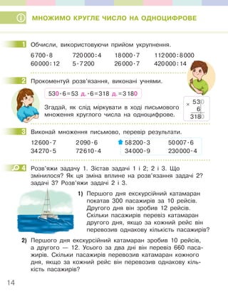 14
МНОЖИМО КРУГЛЕ ЧИСЛО НА ОДНОЦИФРОВЕ
1 Обчисли, використовуючи прийом укрупнення.
6700.8 720000:4 18000.7 112000:8000
60000:12 5.7200 26000.7 420000:14
2 Прокоментуй розв’язання, виконані учнями.
530.6=53 д..6=318 д.=3180
Згадай, як слід міркувати в ході письмового
множення круглого числа на одноцифрове.
3 Виконай множення письмово, перевір результати.
12600.7 2090.6 58200.3 50007.6
34270.5 72610.4 34000.9 230000.4
4 Розв’яжи задачу 1. Зістав задачі 1 і 2; 2 і 3. Що
змінилося? Як ця зміна вплине на розв’язання задачі 2?
задачі 3? Розв’яжи задачі 2 і 3.
1) Першого дня екскурсійний катамаран
покатав 300 пасажирів за 10 рейсів.
Другого дня він зробив 12 рейсів.
Скільки пасажирів перевіз катамаран
другого дня, якщо за кожний рейс він
перевозив однакову кількість пасажирів?
2) Першого дня екскурсійний катамаран зробив 10 рейсів,
а другого — 12. Усього за два дні він перевіз 660 паса-
жирів. Скільки пасажирів перевозив катамаран кожного
дня, якщо за кожний рейс він перевозив однакову кіль-
кість пасажирів?
1
2
530
6
3180
×
3
4
 