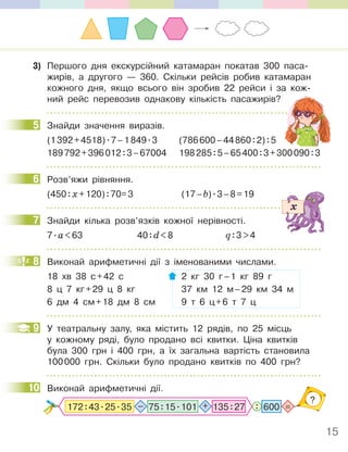 15
3) Першого дня екскурсійний катамаран покатав 300 паса-
жирів, а другого — 360. Скільки рейсів робив катамаран
кожного дня, якщо всього він зробив 22 рейси і за кож-
ний рейс перевозив однакову кількість пасажирів?
5 Знайди значення виразів.
(1392+4518).7–1849.3 (786600–44860:2):5
189792+396012:3–67004 198285:5–65400:3+300090:3
6 Розв’яжи рівняння.
(450:х+120):70=3 (17–b).3–8=19
7 Знайди кілька розв’язків кожної нерівності.
7.а<63 40:d<8 q:3>4
8 Виконай арифметичні дії з іменованими числами.
18 хв 38 с+42 с 2 кг 30 г–1 кг 89 г
8 ц 7 кг+29 ц 8 кг 37 км 12 м–29 км 34 м
6 дм 4 см+18 дм 8 см 9 т 6 ц+6 т 7 ц
9 У театральну залу, яка містить 12 рядів, по 25 місць
у кожному ряді, було продано всі квитки. Ціна квитків
була 300 грн і 400 грн, а їх загальна вартість становила
100000 грн. Скільки було продано квитків по 400 грн?
10 Виконай арифметичні дії.
?
: =
600
75:15.101 135:27
– +
172:43.25.35
5
6
7
8
9
10
 