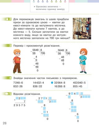28
2 Для переможців змагань із шахів придбали
призи за однаковою ціною — квитки до
квест-кімнати та до мотузяного містечка.
До квест-кімнати купили 7 квитків, а до
містечка — 5. Скільки заплатили за квитки
кожного виду, якщо за квитки до мотузя-
ного містечка заплатили на 700 грн менше?
3 Перевір і прокоментуй розв’язання.
5648 8
56 706
4
. . .
0
48
48
0
–
–
–
5648 8
56 706
48
. . .
48
0
–
–
4 Знайди значення часток письмово з перевіркою.
7248:6 14432:4 32064:8 453040:5
832:26 836:22 16288:8 855:45
5 Віднови розв’язання.
2
7
2 9 5 7 5
× 2 7 1
3
8
1
0
–
–
–
2
3
4
5 9 4
3
8
6
0
–
–
–
–
• Однакова величина —
величина одиниці виміру
 