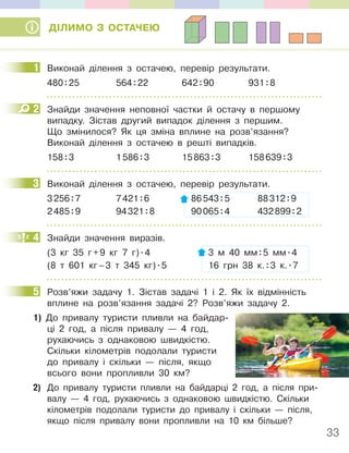 33
ДІЛИМО З ОСТАЧЕЮ
1 Виконай ділення з остачею, перевір результати.
480:25 564:22 642:90 931:8
2 Знайди значення неповної частки й остачу в першому
випадку. Зістав другий випадок ділення з першим.
Що змінилося? Як ця зміна вплине на розв’язання?
Виконай ділення з остачею в решті випадків.
158:3 1586:3 15863:3 158639:3
3 Виконай ділення з остачею, перевір результати.
3256:7 7421:6 86543:5 88312:9
2485:9 94321:8 90065:4 432899:2
4 Знайди значення виразів.
(3 кг 35 г+9 кг 7 г).4 3 м 40 мм:5 мм.4
(8 т 601 кг–3 т 345 кг).5 16 грн 38 к.:3 к..7
5 Розв’яжи задачу 1. Зістав задачі 1 і 2. Як їх відмінність
вплине на розв’язання задачі 2? Розв’яжи задачу 2.
1) До привалу туристи пливли на байдар-
ці 2 год, а після привалу — 4 год,
рухаючись з однаковою швидкістю.
Скільки кілометрів подолали туристи
до привалу і скільки — після, якщо
всього вони пропливли 30 км?
2) До привалу туристи пливли на байдарці 2 год, а після при-
валу — 4 год, рухаючись з однаковою швидкістю. Скільки
кілометрів подолали туристи до привалу і скільки — після,
якщо після привалу вони пропливли на 10 км більше?
1
2
3
4
5
 
