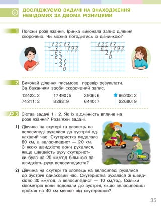 35
ДОСЛІДЖУЄМО ЗАДАЧІ НА ЗНАХОДЖЕННЯ
НЕВІДОМИХ ЗА ДВОМА РІЗНИЦЯМИ
1 Поясни розв’язання. Іринка виконала запис ділення
скорочено. Чи можна погодитись із дівчинкою?
13517
7 193
65 . . .
63
21
21
0
–
–
–
13517
65 193
21. . .
0
2 Виконай ділення письмово, перевір результати.
За бажанням зроби скорочений запис.
12423:3 17490:5 3906:6 86208:3
74211:3 8298:9 6440:7 22680:9
3 Зістав задачі 1 і 2. Як їх відмінність вплине на
розв’язання? Розв’яжи задачі.
1) Дівчина на скутері та хлопець на
велосипеді рухалися до зустрічі од-
наковий час. Скутеристка подолала
60 км, а велосипедист — 20 км.
З якою швидкістю вони рухалися,
якщо швидкість руху скутерист-
ки була на 20 км/год більшою за
швидкість руху велосипедиста?
2) Дівчина на скутері та хлопець на велосипеді рухалися
до зустрічі однаковий час. Скутеристка рухалася зі швид-
кістю 30 км/год, а велосипедист — 10 км/год. Скільки
кілометрів вони подолали до зустрічі, якщо велосипедист
проїхав на 40 км менше від скутеристки?
1
2
3
 