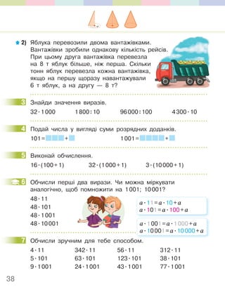 38
2) Яблука перевозили двома вантажівками.
Вантажівки зробили однакову кількість рейсів.
При цьому друга вантажівка перевезла
на 8 т яблук більше, ніж перша. Скільки
тонн яблук перевезла кожна вантажівка,
якщо на першу щоразу навантажували
6 т яблук, а на другу — 8 т?
3 Знайди значення виразів.
32.1000 1800:10 96000:100 4300.10
4 Подай числа у вигляді суми розрядних доданків.
101= + 1001= +
5 Виконай обчислення.
16.(100+1) 32.(1000+1) 3.(10000+1)
6 Обчисли перші два вирази. Чи можна міркувати
аналогічно, щоб помножити на 1001; 10001?
48.11
48.101
48.1001
48.10001
7 Обчисли зручним для тебе способом.
4.11 342.11 56.11 312.11
5.101 63.101 123.101 38.101
9.1001 24.1001 43.1001 77.1001
Вантажівки зробили однакову кількість рейсів.
3
4
5
6
а.11=а.10+а
а.101=а.100+а
Обчисли зручним для тебе способом.
а.1001=а.1000+а
а.10001=а.10000+а
7
 