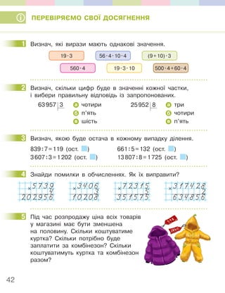 42
ПЕРЕВІРЯЄМО СВОЇ ДОСЯГНЕННЯ
11Визнач, які вирази мають однакові значення.
56.4.10.4 (9+10).3
19.3
19.3.10 500.4+60.4
560.4
2 Визнач, скільки цифр буде в значенні кожної частки,
і вибери правильну відповідь із запропонованих.
63957 3 а чотири
б п’ять
в шість
25952 8 а три
б чотири
в п’ять
3 Визнач, якою буде остача в кожному випадку ділення.
839:7=119 (ост. ) 661:5=132 (ост. )
3607:3=1202 (ост. ) 13807:8=1725 (ост. )
4 Знайди помилки в обчисленнях. Як їх виправити?
5739
4
202956
× 3406
3
10208
× 72315
5
351575
× 317428
2
634856
×
5 Під час розпродажу ціна всіх товарів
у магазині має бути зменшена
на половину. Скільки коштуватиме
куртка? Скільки потрібно буде
заплатити за комбінезон? Скільки
коштуватимуть куртка та комбінезон
разом?
11
2
3
4
5
 