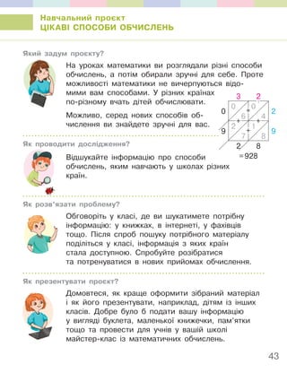 43
Навчальний проєкт
ЦІКАВІ СПОСОБИ ОБЧИСЛЕНЬ
Який задум проєкту?
На уроках математики ви розглядали різні способи
обчислень, а потім обирали зручні для себе. Проте
можливості математики не вичерпуються відо-
мими вам способами. У різних країнах
по-різному вчать дітей обчислювати.
Можливо, серед нових способів об-
числення ви знайдете зручні для вас.
Як проводити дослідження?
Відшукайте інформацію про способи
обчислень, яким навчають у школах різних
країн.
Як розв’язати проблему?
Обговоріть у класі, де ви шукатимете потрібну
інформацію: у книжках, в інтернеті, у фахівців
тощо. Після спроб пошуку потрібного матеріалу
поділіться у класі, інформація з яких країн
стала доступною. Спробуйте розібратися
та потренуватися в нових прийомах обчислення.
Як презентувати проєкт?
Домовтеся, як краще оформити зібраний матеріал
і як його презентувати, наприклад, дітям із інших
класів. Добре було б подати вашу інформацію
у вигляді буклета, маленької книжечки, пам’ятки
тощо та провести для учнів у вашій школі
майстер-клас із математичних обчислень.
3 2
0
0 0
2
6 4
9
2 1
9
7 8
2 8
=928
+
+
+
1
+
 