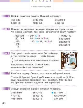 46
5 Знайди значення виразів. Виконай перевірку.
463.800 5740.200 645800.6
5260.80 7300.50 9400.60
6 Поясни, як виконано письмове ділення на кругле число.
Чи можна міркувати так само, обчислюючи решту часток?
980 20 20=10.2
80 49 98:10≈9, 9:2≈4;
180
..
180:10=18, 18:2=9
180
0
–
–
114280:40
54240:80
28320:40
39760:70
7 Учні третіх класів виготовили 70 годівниць,
а учні четвертих класів — удвічі більше.
1
3
усіх годівниць діти виготовили зі старих
пластикових пляшок. Скільки таких
годівниць було виготовлено?
8 Розв’яжи задачу. Склади та розв’яжи обернені задачі.
У першій бригаді було 4 робітники, а в другій — 5. Бри-
гади працювали однаковий час і заробили 935100 грн.
Як бригади повинні поділити цей заробіток?
9 Знайди значення виразів, виконай перевірку.
34680:60 5670.40 607.700
470.400 96320:40 135240:30
40640:80 60800.9 270.800
5
6
7
8
9
• Письмовий прийом
 