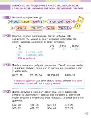 47
МНОЖИМО БАГАТОЦИФРОВЕ ЧИСЛО НА ДВОЦИФРОВЕ
І ТРИЦИФРОВЕ, ВИКОРИСТОВУЮЧИ ПИСЬМОВИЙ ПРИЙОМ
1 Виконай арифметичні дії.
5
: : =
?
72:24 .
4200 +
100 : 400
1700–900
=
?
. 54:18 + 230:5.2
+ 720:120
480:16
2 Перевір подане розв’язання. Зістав добутки. Що
змінилося? Чи можна в решті випадків міркувати так
само? Виконай множення в решті випадків.
42
23
126 — І неповн. доб.
84 — ІІ неповн. доб.
966 — добуток
×
+
342
23
×
5342
23
×
25342
23
×
3 Знайди значення добутків письмово. З’ясуй, скільки цифр
у значенні добутку порівняно із загальною кількістю цифр
у множниках.
8423.28 20173.34 32806.28 4845.13
У значенні добутку має бути стільки цифр, скільки їх в обох
множниках разом або на 1 цифру менше.
4 Зістав добутки в кожному стовпчику. Як їх відмінність
вплине на результати? Визнач без обчислень, значення
якого добутку в стовпчику буде більшим. Знайди значення
добутків.
563.28 426.36 504.84 372.28
563.82 426.37 504.48 372.27
1
2
3
4
 
