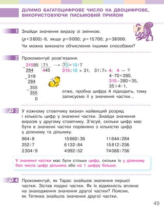 49
ДІЛИМО БАГАТОЦИФРОВЕ ЧИСЛО НА ДВОЦИФРОВЕ,
ВИКОРИСТОВУЮЧИ ПИСЬМОВИЙ ПРИЙОМ
1 Знайди значення виразу зі змінною.
(p+3800).6, якщо p=9000; p=15700; p=38000.
Чи можна виконати обчислення іншими способами?
2 Прокоментуй розв’язання.
31595 71 70 =10.7
284 445
319
284
355
355
0
–
–
–
315:10 ≈ 31, 31:7≈ 4; 4 — ?
4.70=280,
315–280=35,
35>4.1,
отже, пробна цифра 4 підходить, тому
записуємо її у значення частки...
3 У кожному стовпчику визнач найвищий розряд
і кількість цифр у значенні частки. Знайди значення
виразів у другому стовпчику. З’ясуй, скільки цифр має
бути в значенні частки порівняно з кількістю цифр
у діленому та дільнику.
864:8 15660:36 11644:284
252:7 6132:84 15812:236
2304:9 4992:52 74088:756
У значенні частки має бути стільки цифр, скільки їх у діленому
без числа цифр дільника або на 1 цифру більше.
4 Прокоментуй, як Тарас знайшов значення першої
частки. Зістав подані частки. Як їх відмінність вплине
на знаходження значення другої частки? Поясни,
як Тетянка знайшла значення другої частки.
1
2
3
4
 