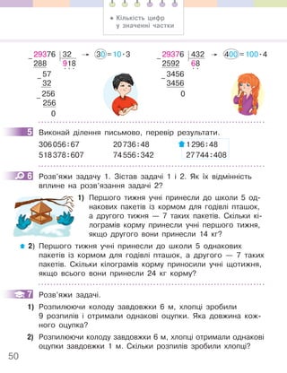 50
29376 32 30 =10.3
288 918
57
. . .
32
256
256
0
–
–
–
29376 432 400 =100.4
2592 68
3456
. .
3456
0
–
–
5 Виконай ділення письмово, перевір результати.
306056:67 20736:48 1296:48
518378:607 74556:342 27744:408
6 Розв’яжи задачу 1. Зістав задачі 1 і 2. Як їх відмінність
вплине на розв’язання задачі 2?
1) Першого тижня учні принесли до школи 5 од-
накових пакетів із кормом для годівлі пташок,
а другого тижня — 7 таких пакетів. Скільки кі-
лограмів корму принесли учні першого тижня,
якщо другого вони принесли 14 кг?
2) Першого тижня учні принесли до школи 5 однакових
пакетів із кормом для годівлі пташок, а другого — 7 таких
пакетів. Скільки кілограмів корму приносили учні щотижня,
якщо всього вони принесли 24 кг корму?
7 Розв’яжи задачі.
1) Розпилюючи колоду завдовжки 6 м, хлопці зробили
9 розпилів і отримали однакові оцупки. Яка довжина кож-
ного оцупка?
2) Розпилюючи колоду завдовжки 6 м, хлопці отримали однакові
оцупки завдовжки 1 м. Скільки розпилів зробили хлопці?
5
6
7
• Кількість цифр
у значенні частки
 