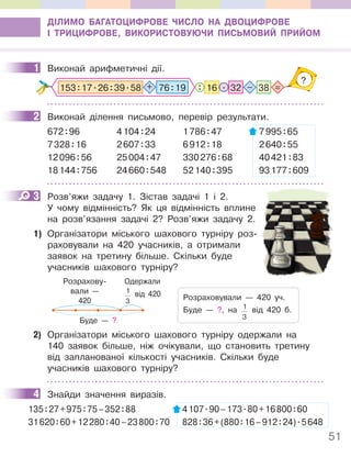 51
ДІЛИМО БАГАТОЦИФРОВЕ ЧИСЛО НА ДВОЦИФРОВЕ
І ТРИЦИФРОВЕ, ВИКОРИСТОВУЮЧИ ПИСЬМОВИЙ ПРИЙОМ
1 Виконай арифметичні дії.
: =
–
?
16 . 32 38
153:17.26:39.58 + 76:19
2 Виконай ділення письмово, перевір результати.
672:96 4104:24 1786:47 7995:65
7328:16 2607:33 6912:18 2640:55
12096:56 25004:47 330276:68 40421:83
18144:756 24660:548 52140:395 93177:609
3 Розв’яжи задачу 1. Зістав задачі 1 і 2.
У чому відмінність? Як ця відмінність вплине
на розв’язання задачі 2? Розв’яжи задачу 2.
1) Організатори міського шахового турніру роз-
раховували на 420 учасників, а отримали
заявок на третину більше. Скільки буде
учасників шахового турніру?
Розрахову-
вали —
420
Одержали
1
3
від 420
Буде — ?
Розраховували — 420 уч.
Буде — ?, на 1
3
від 420 б.
2) Організатори міського шахового турніру одержали на
140 заявок більше, ніж очікували, що становить третину
від запланованої кількості учасників. Скільки буде
учасників шахового турніру?
4 Знайди значення виразів.
135:27+975:75–352:88 4107.90–173.80+16800:60
31620:60+12280:40–23800:70 828:36+(880:16–912:24).5648
1
2
3
4
 