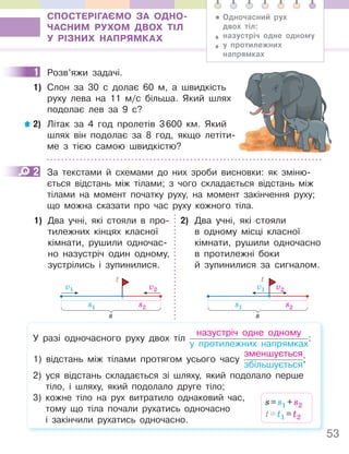 53
СПОСТЕРІГАЄМО ЗА ОДНО-
ЧАСНИМ РУХОМ ДВОХ ТІЛ
У РІЗНИХ НАПРЯМКАХ
1 Розв’яжи задачі.
1) Слон за 30 с долає 60 м, а швидкість
руху лева на 11 м/с більша. Який шлях
подолає лев за 9 с?
2) Літак за 4 год пролетів 3600 км. Який
шлях він подолає за 8 год, якщо летіти-
ме з тією самою швидкістю?
2 За текстами й схемами до них зроби висновки: як зміню-
ється відстань між тілами; з чого складається відстань між
тілами на момент початку руху, на момент закінчення руху;
що можна сказати про час руху кожного тіла.
1) Два учні, які стояли в про-
тилежних кінцях класної
кімнати, рушили одночас-
но назустріч один одному,
зустрілись і зупинилися.
s1
v1
s2
v2
s
t
2) Два учні, які стояли
в одному місці класної
кімнати, рушили одночасно
в протилежні боки
й зупинилися за сигналом.
s1
v1
s2
v2
s
t
У разі одночасного руху двох тіл
назустріч одне одному
у протилежних напрямках
:
1) відстань між тілами протягом усього часу
зменшується
збільшується
;
2) уся відстань складається зі шляху, який подолало перше
тіло, і шляху, який подолало друге тіло;
3) кожне тіло на рух витратило однаковий час,
тому що тіла почали рухатись одночасно
і закінчили рухатись одночасно.
s=s1 +s2
t=t1 =t2
• Одночасний рух
двох тіл:
♦ назустріч одне одному
♦ у протилежних
напрямках
1
2
 