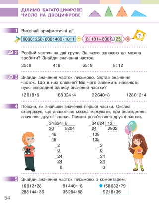54
ДІЛИМО БАГАТОЦИФРОВЕ
ЧИСЛО НА ДВОЦИФРОВЕ
1 Виконай арифметичні дії.
.
8.101–800 25 =
?
6000:250.800:400.10:1 +
2 Розбий частки на дві групи. За якою ознакою це можна
зробити? Знайди значення часток.
35:8 4:8 65:9 8:12
3 Знайди значення часток письмово. Зістав значення
часток. Що в них спільне? Від чого залежить наявність
нуля всередині запису значення частки?
12018:6 168024:4 32640:8 128012:4
4 Поясни, як знайшли значення першої частки. Оксана
стверджує, що аналогічно можна міркувати, при знаходженні
значення другої частки. Поясни розв’язання другої частки.
34824 6
30 5804
48
. . . .
48
2
0
24
24
0
–
–
–
–
34824 12
24 2902
108
. . . .
108
2
0
24
24
0
–
–
–
–
5 Знайди значення часток письмово з коментарем.
16912:28 91440:18 158632:79
288144:36 35264:58 9216:36
1
2
3
4
5
 
