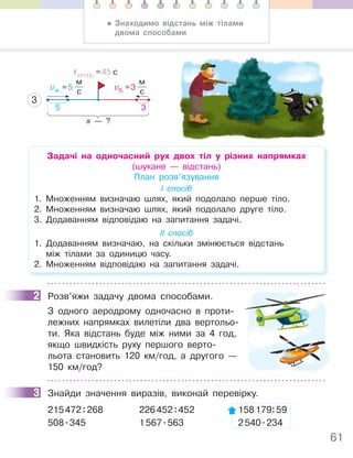 61
vм. =5
м
с
vб. =3
м
с
tзустр. =45 с
3
s — ?
5 3
Задачі на одночасний рух двох тіл у різних напрямках
(шукане — відстань)
План розв’язування
І спосіб
1. Множенням визначаю шлях, який подолало перше тіло.
2. Множенням визначаю шлях, який подолало друге тіло.
3. Додаванням відповідаю на запитання задачі.
ІІ спосіб
1. Додаванням визначаю, на скільки змінюється відстань
між тілами за одиницю часу.
2. Множенням відповідаю на запитання задачі.
2 Розв’яжи задачу двома способами.
З одного аеродрому одночасно в проти-
лежних напрямках вилетіли два вертольо-
ти. Яка відстань буде між ними за 4 год,
якщо швидкість руху першого верто-
льота становить 120 км/год, а другого —
150 км/год?
3 Знайди значення виразів, виконай перевірку.
215472:268 226452:452 158179:59
508.345 1567.563 2540.234
2
3
• Знаходимо відстань між тілами
двома способами
 