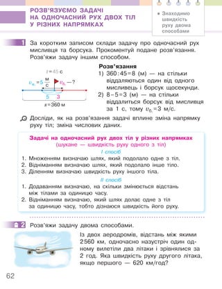 62
РОЗВ’ЯЗУЄМО ЗАДАЧІ
НА ОДНОЧАСНИЙ РУХ ДВОХ ТІЛ
У РІЗНИХ НАПРЯМКАХ
1 За коротким записом склади задачу про одночасний рух
мисливця та борсука. Прокоментуй подане розв’язання.
Розв’яжи задачу іншим способом.
Розв’язання
1) 360:45=8 (м) — на стільки
віддаляються один від одного
мисливець і борсук щосекунди.
2) 8–5=3 (м) — на стільки
віддалиться борсук від мисливця
за 1 с, тому vб. =3 м/с.
Досліди, як на розв’язання задачі вплине зміна напрямку
руху тіл; зміна числових даних.
Задачі на одночасний рух двох тіл у різних напрямках
(шукане — швидкість руху одного з тіл)
І спосіб
1. Множенням визначаю шлях, який подолало одне з тіл.
2. Відніманням визначаю шлях, який подолало інше тіло.
3. Діленням визначаю швидкість руху іншого тіла.
ІІ спосіб
1. Додаванням визначаю, на скільки змінюється відстань
між тілами за одиницю часу.
2. Відніманням визначаю, який шлях долає одне з тіл
за одиницю часу, тобто дізнаюся швидкість його руху.
2 Розв’яжи задачу двома способами.
Із двох аеродромів, відстань між якими
2560 км, одночасно назустріч один од-
ному вилетіли два літаки і зрівнялися за
2 год. Яка швидкість руху другого літака,
якщо першого — 620 км/год?
1
vм. =5
м
с
vб. —?
s=360 м
t=45 с
5 3
2
• Знаходимо
швидкість
руху двома
способами
 