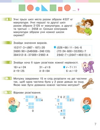 7
6 Учні трьох шкіл міста разом зібрали 4537 кг
макулатури. Учні першої та другої шкіл
разом зібрали 2125 кг макулатури, а другої
та третьої — 3658 кг. Скільки кілограмів
макулатури зібрали учні кожної школи
окремо?
7 Знайди значення виразів.
15217.3+(987–187):20 (528+66:11–54).6
3600:90+(549008–248133) (72:24.600+33200):7
384512:8–37009+2992:4 2842:7+(3647+48613):4
8 Знайди хоча б один розв’язок кожної нерівності.
18+а>24 31–d<6 r–7<11
k+9<25 k.8<64 6.m>12
9 Мотузку завдовжки 15 м слід розрізати на дві частини
так, щоб одна частина була у 2 рази довша за іншу.
Якою має бути довжина кожної частини мотузки?
10 Віднови розв’язання.
7 6 2
2
1
4
0
–
–
–
8
4
0
–
–
6
7
8
так, щоб одна частина була у 2 рази довша за іншу.
9
10
... ?
 