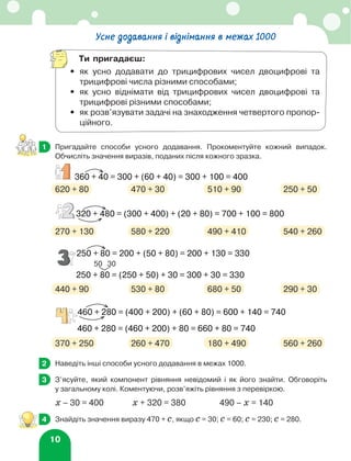 10
	 Пригадайте способи усного додавання. Прокоментуйте кожний випадок.
Обчисліть значення виразів, поданих після кожного зразка.
620 + 80	 470 + 30	 510 + 90	 250 + 50
270 + 130	 580 + 220	 490 + 410	 540 + 260
440 + 90	 530 + 80	 680 + 50	 290 + 30
370 + 250	 260 + 470	 180 + 490	 560 + 260
	 Наведіть інші способи усного додавання в межах 1000.
	 З’ясуйте, який компонент рівняння невідомий і як його знайти. Обговоріть
у загальному колі. Коментуючи, розв’яжіть рівняння з перевіркою.
х – 30 = 400		 х + 320 = 380		 490 – х = 140
	 Знайдіть значення виразу 470 + с, якщо с = 30; с = 60; с = 230; с = 280.
1
360 + 40 = 300 + (60 + 40) = 300 + 100 = 400
250 + 80 = 200 + (50 + 80) = 200 + 130 = 330
320 + 480 = (300 + 400) + (20 + 80) = 700 + 100 = 800
460 + 280 = (400 + 200) + (60 + 80) = 600 + 140 = 740
460 + 280 = (460 + 200) + 80 = 660 + 80 = 740
250 + 80 = (250 + 50) + 30 = 300 + 30 = 330
50 30
360 + 40 = 300 + (60 + 40) = 300 + 100 = 400
250 + 80 = 200 + (50 + 80) = 200 + 130 = 330
320 + 480 = (300 + 400) + (20 + 80) = 700 + 100 = 800
460 + 280 = (400 + 200) + (60 + 80) = 600 + 140 = 740
460 + 280 = (460 + 200) + 80 = 660 + 80 = 740
250 + 80 = (250 + 50) + 30 = 300 + 30 = 330
50 30
360 + 40 = 300 + (60 + 40) = 300 + 100 = 400
250 + 80 = 200 + (50 + 80) = 200 + 130 = 330
320 + 480 = (300 + 400) + (20 + 80) = 700 + 100 = 800
460 + 280 = (400 + 200) + (60 + 80) = 600 + 140 = 740
460 + 280 = (460 + 200) + 80 = 660 + 80 = 740
250 + 80 = (250 + 50) + 30 = 300 + 30 = 330
50 30
360 + 40 = 300 + (60 + 40) = 300 + 100 = 400
250 + 80 = 200 + (50 + 80) = 200 + 130 = 330
320 + 480 = (300 + 400) + (20 + 80) = 700 + 100 = 800
460 + 280 = (400 + 200) + (60 + 80) = 600 + 140 = 740
460 + 280 = (460 + 200) + 80 = 660 + 80 = 740
250 + 80 = (250 + 50) + 30 = 300 + 30 = 330
50 30
2
3
3
3
4
Усне додавання і віднімання в межах 1000
Ти пригадаєш:
•	
як усно додавати до трицифрових чисел двоцифрові та
трицифрові числа різними способами;
•	
як усно віднімати від трицифрових чисел двоцифрові та
трицифрові різними способами;
•	
як розв’язувати задачі на знаходження четвертого пропор-
ційного.
 