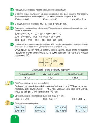 12
	 Наведіть інші способи усного віднімання в межах 1000.
	 З’ясуйте, який компонент рівняння невідомий і як його знайти. Обговоріть
у загальному колі. Коментуючи, розв’яжіть рівняння з перевіркою.
700 + х = 900	 820 – х = 180	 х + 370 = 910
	 Знайдіть значення виразу 440 – а, якщо а = 80; а = 160.
	 Перевірте правильність обчислень. Усно виправте помилки і запишіть обчис-
лення правильно.
800 – 20 = 700 + (100 – 20) = 700 + 70 = 770
630 – 80 = (630 – 30) – 50 = 600 + 50 = 650
760 – 280 = (760 – 200) – 80 = 660 – 80 = 580
	 Прочитайте задачу та вказівку до неї. Обговоріть між собою порядок знахо-
дження чисел. Розв’яжіть усіма можливими способами.
Сума трьох чисел 490. Знайдіть кожне число, якщо сума першого
і другого чисел дорівнює 320, а сума другого та третього чисел
дорівнює 240.
Знаходьте числа в такому порядку:
Перший спосіб Другий спосіб Третій спосіб
ІІІ, ІІ, І І, ІІ, ІІІ І, ІІІ, ІІ
	 Розв'яжи задачу різними способами.
За баскетбольний і волейбольний м’ячі заплатили 370 грн, а за во-
лейбольний і футбольний — 450 грн. Знайди ціну кожного м’яча,
якщо за всі три м’ячі заплатили 770 грн.
	 Обчисліть значення виразів зі змінною, якщо с = 124.
246 + с – 210	 800 – 560 + с	 186 + 223 + с
	 Знайди значення виразів.
520 + 80	 700 – 30	 400 – 230	 720 – 340
600 – 80	 170 + 230	 260 + 150	 810 – 70
11
12
13
3
3
14
15
	 І — ?
490 	 ІІ — ?	
320
	 ІІІ — ?	
240
16
17
18
 