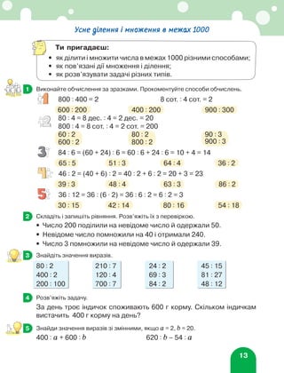 13
	 Виконайте обчислення за зразками. Прокоментуйте способи обчислень.
800 : 400 = 2 8 сот. : 4 сот. = 2
600 : 200 400 : 200 900 : 300
80 : 4 = 8 дес. : 4 = 2 дес. = 20
800 : 4 = 8 сот. : 4 = 2 сот. = 200
60 : 2 80 : 2 90 : 3
600 : 2 800 : 2 900 : 3
84 : 6 = (60 + 24) : 6 = 60 : 6 + 24 : 6 = 10 + 4 = 14
65 : 5 51 : 3 64 : 4 36 : 2
46 : 2 = (40 + 6) : 2 = 40 : 2 + 6 : 2 = 20 + 3 = 23
39 : 3 48 : 4 63 : 3 86 : 2
36 : 12 = 36 : (6 ⋅ 2) = 36 : 6 : 2 = 6 : 2 = 3
30 : 15 42 : 14 80 : 16 54 : 18
	 Складіть і запишіть рівняння. Розв’яжіть їх з перевіркою.
•	 Число 200 поділили на невідоме число й одержали 50.
•	 Невідоме число помножили на 40 і отримали 240.
•	 Число 3 помножили на невідоме число й одержали 39.
	 Знайдіть значення виразів.
80 : 2 210 : 7 24 : 2 45 : 15
400 : 2 120 : 4 69 : 3 81 : 27
200 : 100 700 : 7 84 : 2 48 : 12
	 Розв’яжіть задачу.
За день троє індичок споживають 600 г корму. Скільком індичкам
вистачить 400 г корму на день?
	 Знайди значення виразів зі змінними, якщо а = 2, b = 20.
400 : а + 600 : b 620 : b – 54 : а
1
2
3
4
5
Усне ділення і множення в межах 1000
Ти пригадаєш:
•	як ділити і множити числа в межах 1000 різними способами;
•	 як пов’язані дії множення і ділення;
•	 як розв’язувати задачі різних типів.
 