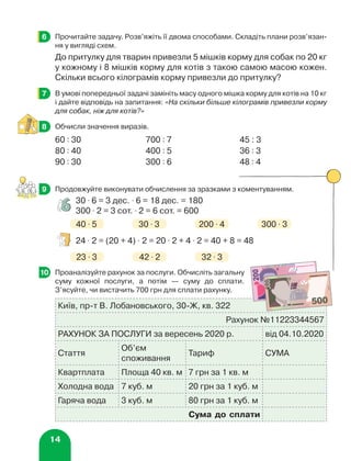 14
	 Прочитайте задачу. Розв’яжіть її двома способами. Складіть плани розв’язан-
ня у вигляді схем.
До притулку для тварин привезли 5 мішків корму для собак по 20 кг
у кожному і 8 мішків корму для котів з такою самою масою кожен.
Скільки всього кілограмів корму привезли до притулку?
	 В умові попередньої задачі замініть масу одного мішка корму для котів на 10 кг
і дайте відповідь на запитання: «На скільки більше кілограмів привезли корму
для собак, ніж для котів?»
	 Обчисли значення виразів.
60 : 30 700 : 7 45 : 3
80 : 40 400 : 5 36 : 3
90 : 30 300 : 6 48 : 4
	 Продовжуйте виконувати обчислення за зразками з коментуванням.
30 ⋅ 6 = 3 дес. ⋅ 6 = 18 дес. = 180
300 ⋅ 2 = 3 сот. ⋅ 2 = 6 сот. = 600
40 ⋅ 5 30 ⋅ 3 200 ⋅ 4 300 ⋅ 3
24 ⋅ 2 = (20 + 4) ⋅ 2 = 20 ⋅ 2 + 4 ⋅ 2 = 40 + 8 = 48
23 ⋅ 3 42 ⋅ 2 32 ⋅ 3
	 Проаналізуйте рахунок за послуги. Обчисліть загальну
суму кожної послуги, а потім — суму до сплати.
З’ясуйте, чи вистачить 700 грн для сплати рахунку.
Київ, пр-т В. Лобановського, 30-Ж, кв. 322
Рахунок №11223344567
РАХУНОК ЗА ПОСЛУГИ за вересень 2020 р. від 04.10.2020
Стаття
Об’єм
споживання
Тариф СУМА
Квартплата Площа 40 кв. м 7 грн за 1 кв. м
Холодна вода 7 куб. м 20 грн за 1 куб. м
Гаряча вода 3 куб. м 80 грн за 1 куб. м
Сума до сплати
6
7
8
9
10
 