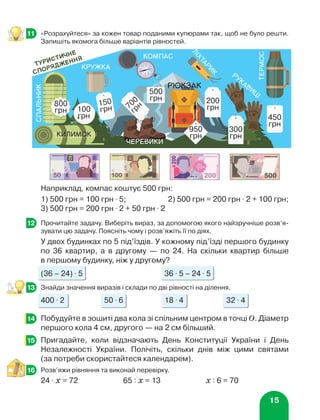 15
	 «Розрахуйтеся» за кожен товар поданими купюрами так, щоб не було решти.
Запишіть якомога більше варіантів рівностей.
Наприклад, компас коштує 500 грн:
1) 500 грн = 100 грн ⋅ 5;	 2) 500 грн = 200 грн ⋅ 2 + 100 грн;
3) 500 грн = 200 грн ⋅ 2 + 50 грн ⋅ 2
	 Прочитайте задачу. Виберіть вираз, за допомогою якого найзручніше розв’я-
зувати цю задачу. Поясніть чому і розв’яжіть її по діях.
У двох будинках по 5 під’їздів. У кожному під’їзді першого будинку
по 36 квартир, а в другому — по 24. На скільки квартир більше
в першому будинку, ніж у другому?
(36 – 24) ⋅ 5 36 ⋅ 5 – 24 ⋅ 5
	 Знайди значення виразів і склади по дві рівності на ділення.
400 ⋅ 2 50 ⋅ 6 18 ⋅ 4 32 ⋅ 4
	 Побудуйте в зошиті два кола зі спільним центром в точці О. Діаметр
першого кола 4 см, другого — на 2 см більший.
	 Пригадайте, коли відзначають День Конституції України і День
Незалежності України. Полічіть, скільки днів між цими святами
(за потреби скористайтеся календарем).
	 Розв’яжи рівняння та виконай перевірку.
24 ⋅ х = 72 65 : х = 13 х : 6 = 70
11
12
13
14
15
16
черевики
л
і
х
т
а
р
и
к
термос
Туристичне
спорядження
спальник
800
грн
кружка
150
грн
500
грн
компас
200
грн
450
грн
рюкзак
950
грн
700
грн
рукавиці
 