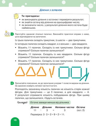16
	 Підготуйте однакові лічильні палички. Виконайте практичні вправи з ними,
усно відповідаючи на запитання.
Із трьох паличок складіть трикутник, із шести — два трикутники.
Із чотирьох паличок складіть квадрат, а з восьми — два квадрати.
•	
Візьміть 11 паличок. Складіть із них трикутники. Скільки фігур
отримали? Скільки паличок залишилося?
•	
Візьміть 11 паличок. Складіть із них квадрати. Скільки фігур
отримали? Скільки паличок залишилося?
•	
Візьміть 17 паличок. Складіть із них трикутники. Скільки фігур
отримали? Скільки паличок залишилося?
	 Прочитайте пояснення, як до запитання у вправі 1 скласти вирази на ділення.
За зразком знайдіть неповні частки й остачі.
Розподіліть зазначену кількість паличок на кількість сторін кожної
фігури. Для трикутника — це 3 палички, а для квадрата — 4.
У результаті отримаєте кількість побудованих фігур. При цьому
палички, що залишилися, і будуть остачею.
Пригадай!	
Остача завжди менша від дільника.
Ділене Дільник Неповна частка Остача
11 : 3 = 3 (ост. 2)
Перевірка: 3 ⋅ 3 + 2 = 9 + 2 = 11.
1
2
Ділення з остачею
Ти пригадаєш:
•	
як виконувати ділення з остачею і перевіряти результат;
•	 як знайти остачу від ділення на одноцифрове число;
•	
як визначити число, у результаті ділення якого остача буде
найменшою.
 