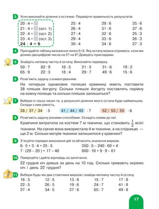 17
	 Усно виконайте ділення з остачею. Перевірте правильність результатів.
20 : 4 = 25 : 4 29 : 6 35 : 6
21 : 4 = (ост. 1) 26 : 4 31 : 6 37 : 6
22 : 4 = (ост. 2) 27 : 4 32 : 6 25 : 3
23 : 4 = (ост. 3) 29 : 4 33 : 6 26 : 3
24 : 4 = 6 30 : 4 34 : 6 27 : 3
	 Пригадайте таблиці множення чисел 5 і 8. Яку остачу можна отримати, коли ми
ділимо двоцифрові числа на 5? на 8? Доведіть прикладами.
	 Знайдіть неповну частку й остачу. Виконайте перевірку.
50 : 7 82 : 9 16 : 5 21 : 5 31 : 6 19 : 2
65 : 9 22 : 3 18 : 4 29 : 7 49 : 6 15 : 6
	 Розв’яжіть задачу з коментуванням.
На чотирьох однакових полицях крамниці мають поставити
38 пляшок йогурту. Скільки пляшок йогурту поставлять порівну
на кожну полицю та скільки пляшок залишиться?
	 Вибери із трьох чисел те, у результаті ділення якого остача буде найменшою.
Склади з ним рівність.
38 / 37 / 34 : 5 41 / 44 / 43 : 7 52 / 53 / 55 : 6
	 Розв'яжіть задачу різними способами. Складіть схеми до неї.
Кравчиня витратила на костюм 7 м тканини, що становить 1
3
всієї
тканини. На сукню вона використала 4 м тканини, а на спідницю —
ще 2 м. Скільки метрів тканини залишилося у кравчині?
	 З’ясуйте порядок виконання дій та обчисліть значення виразів.
6 ⋅ 5 + 3 ⋅ 4 + 25 : 5 350 : 5 – 240 : 60 + 4
7 ⋅ (29 – 20 ) + 17 – 40 800 : 10 + 9 ⋅ 9 – 61
	 Поміркуйте і дайте відповідь на запитання.
22 грудня ніч довша за день на 10 год. Скільки тривають окремо
ніч і день 22 грудня?
	 Вибери будь-які два стовпчики виразів і знайди неповну частку й остачу.
16 : 3 12 : 5 13 : 6 15 : 7 17 : 8
22 : 5 26 : 5 19 : 6 24 : 7 41 : 8
27 : 4 34 : 5 27 : 6 65 : 7 49 : 8
3
4
5
6
7
8
9
10
11
 