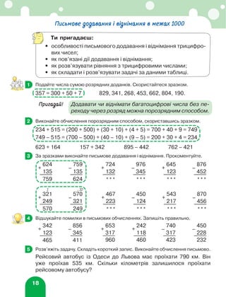18
	 Подайте числа сумою розрядних доданків. Скористайтеся зразком.
357 = 300 + 50 + 7		 829, 341, 268, 453, 662, 804, 190.
Пригадай!	
Додавати чи віднімати багатоцифрові числа без пе-
реходу через розряд можна порозрядним способом.
	 Виконайте обчислення порозрядним способом, скориставшись зразком.
234 + 515 = (200 + 500) + (30 + 10) + (4 + 5) = 700 + 40 + 9 = 749
749 – 515 = (700 – 500) + (40 – 10) + (9 – 5) = 200 + 30 + 4 = 234
623 + 164 157 + 342 895 – 442 762 – 421
	 За зразками виконайте письмове додавання і віднімання. Прокоментуйте.
+
624
–
759
+
724
–
976
+
645
–
876
135 135 132 345 123 452
759 624 *** *** *** ***
+
321
–
570
+
467
–
450
+
543
–
870
249 321 223 124 217 456
570 249 *** *** *** ***
	 Відшукайте помилки в письмових обчисленнях. Запишіть правильно.
+
342
–
856
+
653
+
242
–
740
–
450
123 345 317 118 317 228
465 411 960 460 423 232
	 Розв’яжіть задачу. Складіть короткий запис. Виконайте обчислення письмово.
Рейсовий автобус із Одеси до Львова має проїхати 790 км. Він
уже проїхав 535 км. Скільки кілометрів залишилося проїхати
рейсовому автобусу?
1
2
3
1 ⋅ 10
4
5
Письмове додавання і віднімання в межах 1000
Ти пригадаєш:
•	
особливості письмового додавання і віднімання трицифро-
вих чисел;
•	 як пов’язані дії додавання і віднімання;
•	 як розв’язувати рівняння з трицифровими числами;
•	 як складати і розв’язувати задачі за даними таблиці.
 