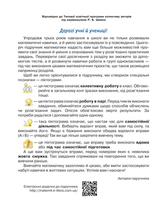 Електронні додатки до підручника
http://matem4.e-litera.com.ua/
Відповідно до Типової освітньої програми колективу авторів
під керівництвом Р. Б. Шияна
Логачевська С. П.
Л68		 Математика : підручник для 4 класу закладів загальної
середньої освіти (у 2-х частинах) : Ч. 1 / С. П. Логачевська,
Т. А. Логачевська, О. А. Комар. — Київ : Літера ЛТД, 2020. —
112 с.
ISBN
ISBN 			 Ч.1
УДК [51:37.016](075.2)
©	
Логачевська С. П.,
Логачевська Т. А.,
Комар О. А.,  2020
©	«Літера ЛТД», 2020
Дорогі учні й учениці!
Упродовж трьох років навчання в школі ви не тільки розвивали
математичні навички, а й уміло застосовували їх у повсякденні. Цього-
річ підручник математики надасть вам іще більше можливостей про-
явити свої знання й уміння з опанованих тем у розв’язанні практичних
завдань. Перевірити свої досягнення з розділу ви зможете за допо-
могою тестів, а й розвинути навички роботи в групі однокласників —
під час виконання цікавих математичних проєктів, що також розміщені
наприкінці розділів.
Щоб ви легко орієнтувалися в підручнику, ми створили спеціальні
позначки — піктограми.
— 
ця піктограма означає колективну роботу в класі. Обгово-
рюйте в загальному колі зразки виконання, хід розв’язання
тощо.
— цяпіктограмаозначаєроботу в парі.Передтимяквиконати
завдання, обміняйтеся думками щодо способів обчислень
чи розв’язання задач. Опісля обов’язково звірте результати. За
потреби радьтеся і допомагайте одне одному.
— 
така піктограма означає, що настав час для самостійної
діяльності. Виберіть варіант вправ, який вам під силу, та
виконайте його. Якщо є бажання виконати обидва варіанти вправи
(А і Б) — уперед! Так ви ще ліпше закріпите вивчену тему.
— 
ця піктограма означає, що вправу треба виконати вдома
або під час самостійної підготовки.
А ще вам зустрінуться вправи, перед номером яких є невелика
жовта смужка. Такі завдання спрямовані на повторення того, що ви
вивчили раніше.
Вивчайте математику захопливо й цікаво, аби вміти застосовувати
набуті навички в життєвих ситуаціях. Успіхів вам і наснаги!
Авторки підручника
 