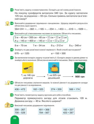 20
	 Розв’яжіть задачу з коментуванням. Складіть до неї схему розв’язання.
На покупку сухофруктів витратили 340 грн. За курагу заплатили
125 грн, за родзинки — 65 грн. Скільки гривень заплатили за в’яле-
ний інжир?
	 Виконайте додавання і віднімання «ланцюжком». Щоразу звіряйте результати
обчислень одне одного.
564+241→...–382→...+185→...–254→...+453→...–616→...+609→...
	 Виконайте дії з іменованими числами за зразком. Обчисліть письмово.
3 м – 40 см = 300 см – 40 см = см = м см
4 ц – 145 кг = 400 кг – 145 кг = кг = ц кг
8 м – 70 см 7 м – 54 см 6 ц – 212 кг 8 ц – 348 кг
	 Знайдіть по два розв'язки кожної нерівності. Який спосіб застосували?
670 – а  520 а + 150  300
	 За малюнком складіть задачу та розв’яжіть її. Складіть вираз із двома діями та
знайдітьйогозначення.Обчисленнявиконайтеписьмово.Звіртесвоївідповіді.
	 Обчисли письмово значення виразів. Із кожної рівності на додавання склади
по дві рівності на віднімання.
436 + 472 182 + 325 274 + 359 566 + 174
	 Розв’яжіть геометричну задачу зручним для себе способом.
Периметр прямокутного ангару для літаків становить 120 м.
Довжина ангару — 40 м. Яка його ширина?
	 Виконай письмово додавання і віднімання.
300 – 267 401 + 368 183 + 227
700 – 528 704 – 567 423 + 287
13
14
15
16
17
?, на 146 грн
дорожча
?, на 525 грн
дешевший
900 грн
18
19
20
 