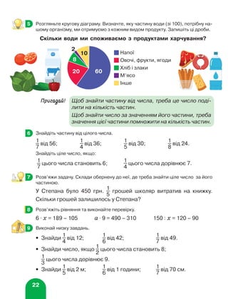 22
	 Розгляньте кругову діаграму. Визначте, яку частину води (зі 100), потрібну на-
шому організму, ми отримуємо з кожним видом продукту. Запишіть ці дроби.
Пригадай!	
Щоб знайти частину від числа, треба це число поді-
лити на кількість частин.
			
Щоб знайти число за значенням його частини, треба
значення цієї частини помножити на кількість частин.
	 Знайдіть частину від цілого числа.
1
7
від 56;
1
4
від 36;
1
5
від 30;
1
8
від 24.
Знайдіть ціле число, якщо:
1
7
цього числа становить 6;	
1
4
цього числа дорівнює 7.
	 Розв’яжи задачу. Склади обернену до неї, де треба знайти ціле число за його
частиною.
У Степана було 450 грн.
1
5
грошей школяр витратив на книжку.
Скільки грошей залишилось у Степана?
	 Розв’яжіть рівняння та виконайте перевірку.
6 ⋅ х = 189 – 105 а ⋅ 9 = 490 – 310 150 : х = 120 – 90
	 Виконай низку завдань.
•	 Знайди
1
4
від 12;	
1
6
від 42;	
1
7
від 49.
•	 Знайди число, якщо
1
2
цього числа становить 8;
	
1
3
цього числа дорівнює 9.
•	 Знайди
1
5
від 2 м;	
1
6
від 1 години;	
1
7
від 70 см.
5
6
7
8
9
Скільки води ми споживаємо з продуктами харчування?
60
20
8
10
2
Напої
Овочі, фрукти, ягоди
М’ясо
Інше
Хліб і злаки
 