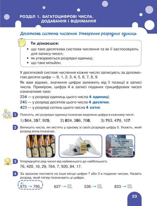 23
РОЗДІЛ 1. 
БАГАТОЦИФРОВІ ЧИСЛА.
ДОДАВАННЯ І ВІДНІМАННЯ
Десяткова система числення. Утворення розрядних одиниць
У десятковій системі числення кожне число записують за допомо-
гою десяти цифр — 0, 1, 2, 3, 4, 5, 6, 7, 8, 9.
Як вам відомо, значення цифри залежить від її позиції в записі
числа. Приміром, цифра 4 в записі поданих трицифрових чисел
означатиме таке:
234 — у розряді одиниць цього числа 4 одиниці;
245 — у розряді десятків цього числа 4 десятки;
423 — у розряді сотень цього числа 4 сотні.
	 Поясніть, які розрядні одиниці позначає виділена цифра в кожному числі:
1) 564, 357, 925; 2) 824, 386, 708; 3) 763, 478, 107.
	 Випишіть числа, які містять у одному зі своїх розрядів цифру 5. Укажіть, який
розряд вона позначає.
	 Упорядкуйте ряд чисел від найменшого до найбільшого.
76, 420, 10, 29, 764, 7, 920, 84, 17.
	 За зразком поставте на інше місце цифри 7 або 3 в поданих числах. Назвіть
розряд, який тепер позначають ці цифри.
975 795, 627 , 536 , 823 .
1
2
3
4
Ти дізнаєшся:
•	
що таке десяткова система числення та як її застосовують
для запису чисел;
•	 як утворюються розрядні одиниці;
•	 що таке мільйон.
 