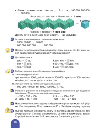 26
•	
Лічимо сотнями тисяч: 1 сот. тис., …; 9 сот. тис.; 100 000, 200 000,
…; 900 000.
				 9 сот. тис. + 1 сот. тис. = 10 сот. тис. = 1 млн
	
100 000
1 000 000
—
				 900 000 + 100 000 = 1 000 000
Десять сотень тисяч, або тисяча тисяч, — це мільйон.
	 Установіть закономірність і «відновіть» рядки чисел.
10 000, 30 000, …, 90 000.
1 000 000, 800 000, …, …, 200 000.
	 Запишіть числами сьогоднішню дату: день, місяць, рік. Які з цих чи-
сел одноцифрові? двоцифрові? чотирицифрові?
	 Доповніть записи.
1 дес. = 10 од. 1 дес. тис. = тис.
1 сот. = дес. 1 сот. тис. = дес. тис.
1 тис. = сот. 1 млн = сот. тис.
	 Вибери посильне для себе завдання і виконай його.
А.	Запиши цифрами числа:
три тисячі — 3000, двісті тисяч — 200 000, триста — 300, тисяча,
мільйон, сто тисяч, десять тисяч, сто.
Б. Запиши числа від найменшого до найбільшого:
1 000 000, 10 000, 10, 1000, 100 000, 1, 100.
	 Розв’яжіть рівняння на знаходження невідомих компонентів дій додавання
і віднімання. Обчислення виконайте письмово.
х + 245 = 650 + 150 413 + х = 500 + 255
х – (230 + 15) = 399 (720 – 110) – х = 138
	 Навколо шкільного стадіону побудували паркан прямокутної фор-
ми. Його периметр 90 м, довжина — 30 м. Знайдіть ширину паркану.
	 Під час прогулянок звертай увагу на багатоцифрові числа, які тобі
зустрічаються (номери автомобілей, цінники в крамницях, тощо).
Спробуй запам’ятати 5–7 таких чисел. Запиши їх у зошиті.
13
14
15
16
17
18
19
 