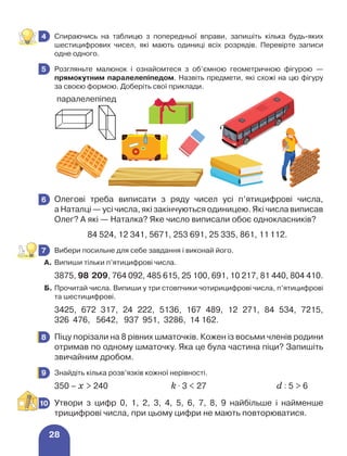 28
	 Спираючись на таблицю з попередньої вправи, запишіть кілька будь-яких
шестицифрових чисел, які мають одиниці всіх розрядів. Перевірте записи
одне од­ного.
	 Розгляньте малюнок і ознайомтеся з об’ємною геометричною фігурою —
прямокутним паралелепіпедом. Назвіть предмети, які схожі на цю фігуру
за своєю формою. Доберіть свої приклади.
	 Олегові треба виписати з ряду чисел усі п’ятицифрові числа,
а Наталці — усі числа, які закінчуються одиницею. Які числа виписав
Олег? А які — Наталка? Яке число виписали обоє однокласників?
		 84 524, 12 341, 5671, 253 691, 25 335, 861, 11 112.
	 Вибери посильне для себе завдання і виконай його.
А.	Випиши тільки п’ятицифрові числа.
3875, 98 209, 764 092, 485 615, 25 100, 691, 10 217, 81 440, 804 410.
Б.	Прочитай числа. Випиши у три стовпчики чотирицифрові числа, п’ятицифрові
та шестицифрові.
3425, 672 317, 24 222, 5136, 167 489, 12 271, 84 534, 7215,
326 476, 5642, 937 951, 3286, 14 162.
	 Піцу порізали на 8 рівних шматочків. Кожен із восьми членів родини
отримав по одному шматочку. Яка це була частина піци? Запишіть
звичайним дробом.
	 Знайдіть кілька розв’язків кожної нерівності.
350 – х  240	 k ⋅ 3  27	 d : 5  6
	 Утвори з цифр 0, 1, 2, 3, 4, 5, 6, 7, 8, 9 найбільше і найменше
трицифрові числа, при цьому цифри не мають повторюватися.
4
5
6
7
8
9
10
паралелепіпед
 