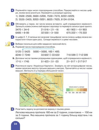 34
	 Порівняйте пари чисел порозрядним способом. Підкреслюйте в числах циф-
ри, якими вони різняться. Називайте ці розрядні одиниці.
1)	 3500 і 2500, 5600 і 5200, 7530 і 7570, 8222 і 8229;
2)	 3535 і 3435, 9203 і 9201, 6625 і 7625, 8124 і 8104.
	 Обговоріть у парах, які числа можна вставити, щоб справдилися нерівності.
Запишіть кожен/кожна свій варіант відповіді та перевірте записи одне одного.
3470  34*0 21 016  21 *16 451 903  *51 903
6400  6*00 32 550  3* 550 675 222  *75 222
	 Із цифр 2, 7, 0 запиши всі можливі трицифрові числа (кожну цифру можна ви-
користати тільки один раз). Склади нерівності з цими числами.
	 Вибери посильне для себе завдання і виконай його.
А.	Порівняй числа порозрядним способом.
5125 5425 	 5000 = 5000, 100  400.
8240 7240 33 602 33 622 710 599 712 599
Б.	Доповни числа такими розрядними одиницями, щоб справдилися нерівності.
17*5  1745 51 423  51 *23 21* 017  217 017
	 Розгляньте карту «Українські Карпати». Знайдіть на ній чотирицифрові числа,
якими записано висоту гірських вершин у метрах. Прочитайте ці числа і назви
вершин. Випишіть їх у порядку збільшення чисел.
4
5
6
7
8
	 Розв’яжіть задачу за допомогою виразу з трьома діями.
Легкова машина проїхала 160 км за 2 години, а вантажна — 150 км
за 3 години. Яка машина проїхала за 1 годину більшу відстань і на
скільки?
9
 