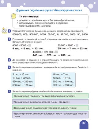 37
Додавання і віднімання круглих багатоцифрових чисел
	 Упорядкуйте числа від більшого до меншого. Звірте записи одне одного.
660 000, 600, 900 000, 9000, 60 000, 6, 99 000, 6000, 90, 9900.
	 Розгляньте і прокоментуйте спосіб додавання круглих багатоцифрових чисел.
Запишіть обчислення в зошит.
4000 + 8000 = 		 25 000 + 7000 =
4 тис. + 8 тис. = 12 тис.	 25 тис. + 7 тис. = 32 тис.
	 440 000 + 320 000 =
	 440 тис. + 320 тис. = 760 тис.
	 До рівностей на додавання із вправи 2 складіть по дві рівності на віднімання.
Який спосіб віднімання застосували? Поясніть.
	 Запишіть вирази на додавання і віднімання багатоцифрових чисел. Знайдіть їх
значення.
5 тис. + 13 тис.	 18 тис. – 7 тис.	
19 тис. + 22 тис. 	 43 тис. – 12 тис.
520 тис. + 240 тис.	 750 тис. – 410 тис.
680 тис. + 170 тис.	 920 тис. – 680 тис.
	 Запишіть вирази цифрами та обчисліть їх значення вивченим способом.
1) сума чисел тридцять три тисячі й одинадцять тисяч;
2) сума чисел вісімсот п’ятдесят тисяч і сто тисяч;
3) різниця чисел сімдесят сім тисяч і п’ятнадцять тисяч;
4) різниця чисел дев’ятсот шістдесят тисяч і шістсот дев’яносто-
тисяч.
1
2
3
4
5
Ти вчитимешся:
•	 додавати і віднімати круглі багатоцифрові числа;
•	
розв’язувати рівняння та задачі з круглими
багатоцифровими числами.
 