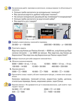 38
	 За малюнком дайте відповіді на запитання, склавши вирази та обчисливши їх
значення.
•	
Скільки треба заплатити за холодильник і пилосос?
•	
Яка загальна вартість дрібної побутової техніки?
•	
На скільки холодильник дешевший від телевізора? А кондиціонер?
•	
Скільки треба заплатити за акустичний набір?
•	
Яка вартість усіх товарів?
	 Знайдіть корені рівнянь і виконайте перевірку.
30 000 + х = 100 000	 (600 000 + 90 000) – х = 590 000
	 Розв’яжіть задачу.
Відстань від Києва до Пекіна (Китай) — 8000 км, а від Києва до Бар-
селони (Іспанія) — на 5000 км менше. Яка відстань від Києва до
Барселони? Яка відстань від Барселони до Пекіна через Київ?
	 Вибери посильне для себе завдання і виконай його.
А. Обчисли значення виразів.
8000 + 3000 = 8 тис. + 3 тис.	 12 000 – 9000 = 12 тис. – 9 тис.
100 000 – 14 000 12 000 + 36 000 490 000 + 220 000
Б. Віднови рівності.
5000 + = 9000 16 000 – = 7000 48 000 – = 15 000
	 Прочитайте слова і назвіть об’ємні геометричні фігури, з якими вони асоцію-
ються.
Капелюх чарівника, тенісний м’ячик, водостічна труба, цеглина,
єгипетська піраміда, банка, морозиво-ріжок, зоря Сонце.
	 Віднови рівності. Які арифметичні дії ти виконав/виконала, щоб знайти «про-
пущені» числа?
54 000 + = 67 000	 2000 + = 41 000
820 – = 600	 – 7000 = 55 000
6
3000 грн
8000 грн
12 000 грн
9000 грн
15 000 грн
5000 грн
4000 грн/
шт.
7
8
9
10
11
 