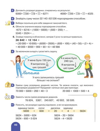 40
	 Доповніть розрядні доданки, спираючись на результат.
6000+ 00 + 0 + = 6271	 4000+ 00 + 0 + = 4325
	 Знайдіть суму чисел 32 143 і 62 536 порозрядним способом.
	 Вибери посильне для себе завдання і виконай його.
А. Обчисли значення виразу порозрядним способом.
1672 + 6216 = (1000 + 6000) + (600 + 200) + …
5345 + 3524 = …
Б. Знайди помилку в обчисленні, виправ її усно та запиши правильно.
36 842 + 12 154 =
= (30 000 + 10 000) + (6000 + 2000) + (800 + 100) + (40 + 50) + (2 + 4) =
= 40 000 + 8000 + 900 + 80 + 6 = 48 986
	 За малюнком складіть і розв’яжіть задачу.
	 Заміни суму розрядних доданків числом. Чи можна сказати, що виконано
порозрядне додавання? Придумай і запиши свої два приклади.
70 000 + 5000 + 200 + 40 + 3			 20 000 + 1000 + 500 + 4
	 Замініть числа сумою розрядних доданків.
		 76 824, 5367, 245 607, 42 002, 50 500.
	 Поясніть, які розрядні одиниці віднімали, а які не враховували.
	 одиниці тисяч	 сотні	 десятки	 одиниці
5000 + 600 + 20 + 4 = 5624
5624 – 5000 = 624 5624 – 20 = 5604
5624 – 600 = 5 024 5624 – 4 = 5620
5
6
7
8
У кого залишилось грошей
більше і на скільки?
Наталка Олег
У мене було 150 грн.
Я витратила
1
10
цих грошей.
А в мене було
240 грн.
Я витратив
1
6
цієї суми.
9
10
11
 