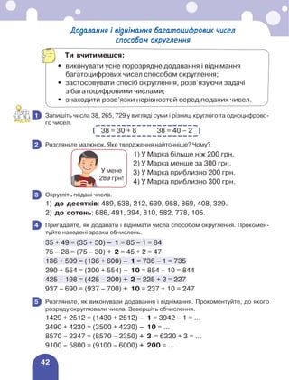 42
	 Запишіть числа 38, 265, 729 у вигляді суми і різниці круглого та одноцифрово-
го чисел.
38 = 30 + 8 38 = 40 – 2
	 Розгляньте малюнок. Яке твердження найточніше? Чому?
1) У Марка більше ніж 200 грн.	
2) У Марка менше за 300 грн.
3) У Марка приблизно 200 грн.
4) У Марка приблизно 300 грн.
	 Округліть подані числа.
1)	 до десятків: 489, 538, 212, 639, 958, 869, 408, 329.
2)	 до сотень: 686, 491, 394, 810, 582, 778, 105.
	 Пригадайте, як додавати і віднімати числа способом округлення. Прокомен-
туйте наведені зразки обчислень.
35 + 49 = (35 + 50) – 1 = 85 – 1 = 84
75 – 28 = (75 – 30) + 2 = 45 + 2 = 47
136 + 599 = (136 + 600) – 1 = 736 – 1 = 735
290 + 554 = (300 + 554) – 10 = 854 – 10 = 844
425 – 198 = (425 – 200) + 2 = 225 + 2 = 227
937 – 690 = (937 – 700) + 10 = 237 + 10 = 247
	 Розгляньте, як виконували додавання і віднімання. Прокоментуйте, до якого
розряду округлювали числа. Завершіть обчислення.
1429 + 2512 = (1430 + 2512) – 1 = 3942 – 1 = ...
3490 + 4230 = (3500 + 4230) – 10 = ...
8570 – 2347 = (8570 – 2350) + 3 = 6220 + 3 = ...
9100 – 5800 = (9100 – 6000) + 200 = ...
1
2
У мене
289 грн!
3
4
5
Додавання і віднімання багатоцифрових чисел
способом округлення
Ти вчитимешся:
•	
виконувати усне порозрядне додавання і віднімання
багатоцифрових чисел способом округлення;
•	
застосовувати спосіб округлення, розв’язуючи задачі
з багатоцифровими числами;
•	 знаходити розв’язки нерівностей серед поданих чисел.
 