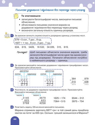 44
	 За зразком запишіть окремо кількість розрядних одиниць у кожному числі.
579 = 5 сот., 7 дес., 9 од.
1827 = 1 тис., 8 сот., 2 дес., 7 од.
634, 819, 5428, 16 532, 34 226, 315, 819.
Пригадай!	
Щоб письмово обчислити значення виразів, треба
записати багатоцифрові числа одне під одним (роз-
ряд під розрядом). Починати обчислення потрібно
з найменшого розряду — одиниць.
	 За зразком виконайте письмове додавання і віднімання трицифрових чисел.
Прокоментуйте обчислення.
+
364
–
879
215 538
*** ***
	 Розгляньте, як додавали і віднімали трицифрове число. Прокоментуйте.
Виконайте письмово обчислення.
	 1625 + 174	 6544 – 312
	 7364 + 515	 2875 – 754
	 Розв’яжіть задачу. Обчислення виконайте письмово.
Марина отримала зарплату 6877 грн і в той самий день придбала
квиток на потяг за 435 грн. Скільки грошей залишилося в Марини?
1
2
сотні
десятки
одиниці
сотні
десятки
одиниці
3
3145
623
3768
4879
623
4256
тисячі тисячі
4
Письмове додавання і віднімання без переходу через розряд
Ти вчитимешся:
•	
записувати багатоцифрові числа, виконуючи письмові
обчислення;
•	
обчислювати письмово значення виразів на
додавання і віднімання без переходу через розряд;
•	 визначати загальну кількість одиниць розрядів.
 